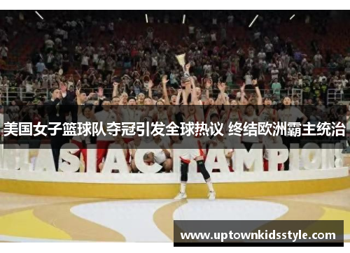 美国女子篮球队夺冠引发全球热议 终结欧洲霸主统治